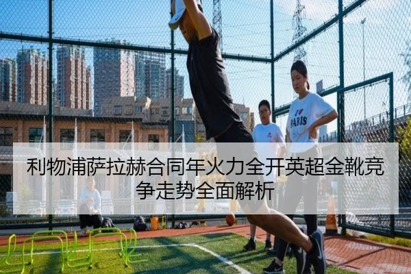 利物浦萨拉赫合同年火力全开英超金靴竞争走势全面解析