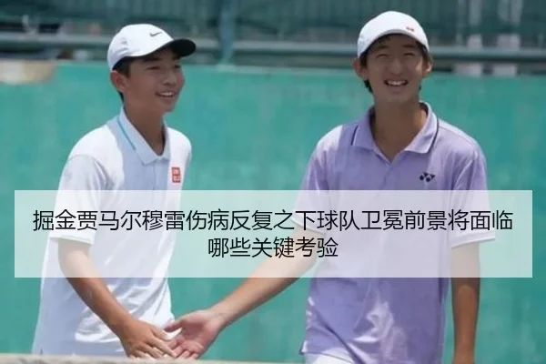掘金贾马尔穆雷伤病反复之下球队卫冕前景将面临哪些关键考验
