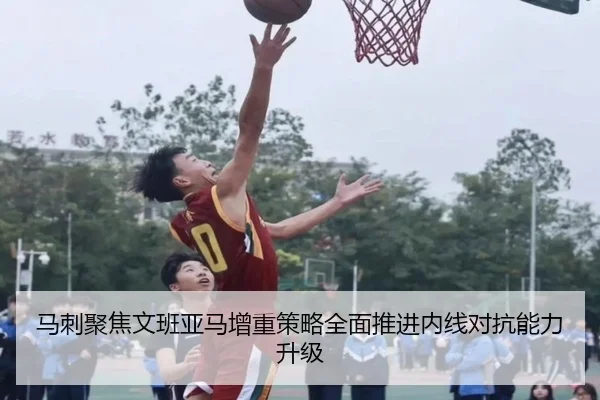 马刺聚焦文班亚马增重策略全面推进内线对抗能力升级
